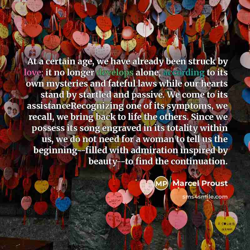 “At a certain age, we have already been struck by love; it no longer develops alone, according to its own mysteries and fateful laws while our hearts stand by startled and passive. We come to its assistanceRecognizing one of its symptoms, we recall, we bring back to life the others. Since we…” quote by Marcel Proust