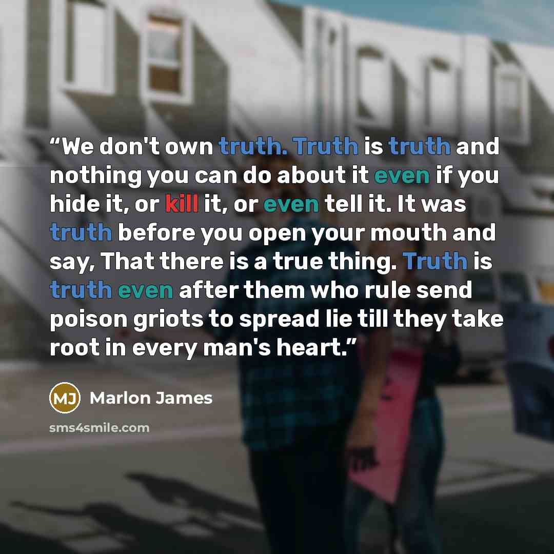 “We don't own truth. Truth is truth and nothing you can do about it even if you hide it, or kill it, or even tell it. It was truth before you open your mouth and say, That there is a true thing. Truth is truth even after them who rule send poison griots to spread lie till they take root in every…” quote by Marlon James