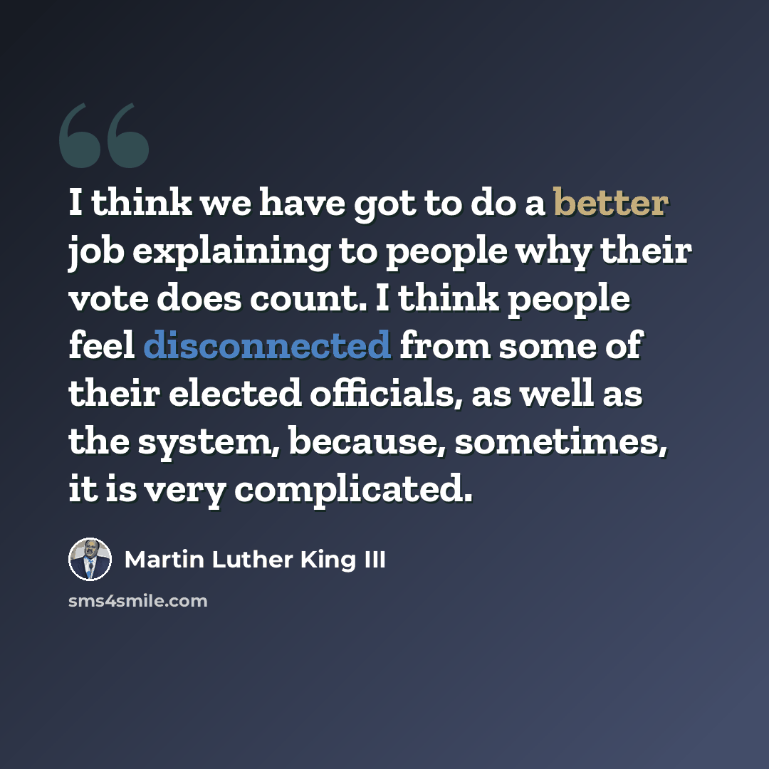 “I think we have got to do a better job explaining to people why their vote does count. I think people feel disconnected from some of their elected officials, as well as the system, because, sometimes, it is very complicated.” quote by Martin Luther King III