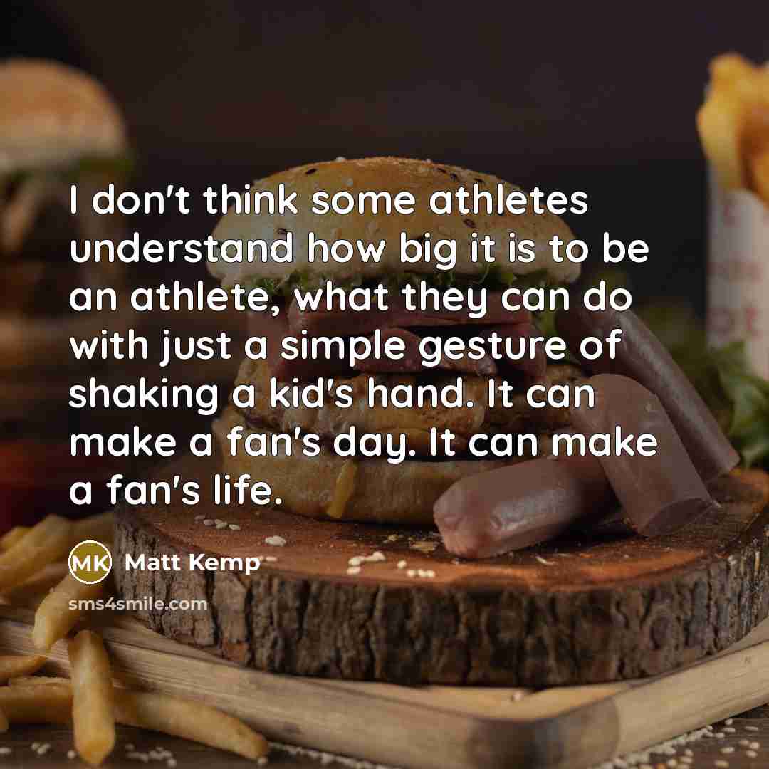“I don't think some athletes understand how big it is to be an athlete, what they can do with just a simple gesture of shaking a kid's hand. It can make a fan's day. It can make a fan's life.” quote by Matt Kemp