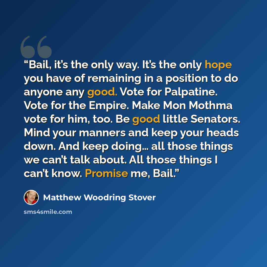 “Bail, it’s the only way. It’s the only hope you have of remaining in a position to do anyone any good. Vote for Palpatine. Vote for the Empire. Make Mon Mothma vote for him, too. Be good little Senators. Mind your manners and keep your heads down. And keep doing… all those things we can’t talk…” quote by Matthew Woodring Stover