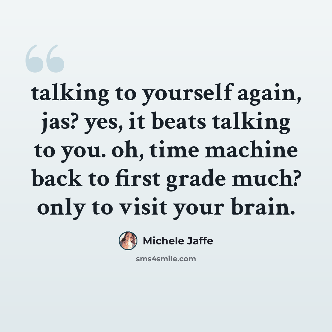 “talking to yourself again, jas? yes, it beats talking to you. oh, time machine back to first grade much? only to visit your brain.” quote by Michele Jaffe
