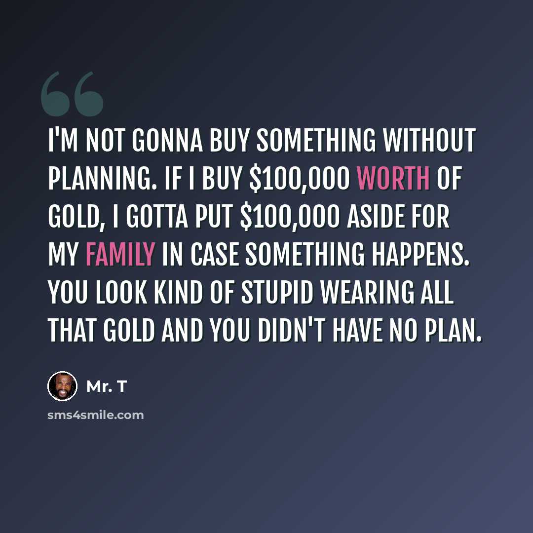 “I'm not gonna buy something without planning. If I buy $100,000 worth of gold, I gotta put $100,000 aside for my family in case something happens. You look kind of stupid wearing all that gold and you didn't have no plan.” quote by Mr. T