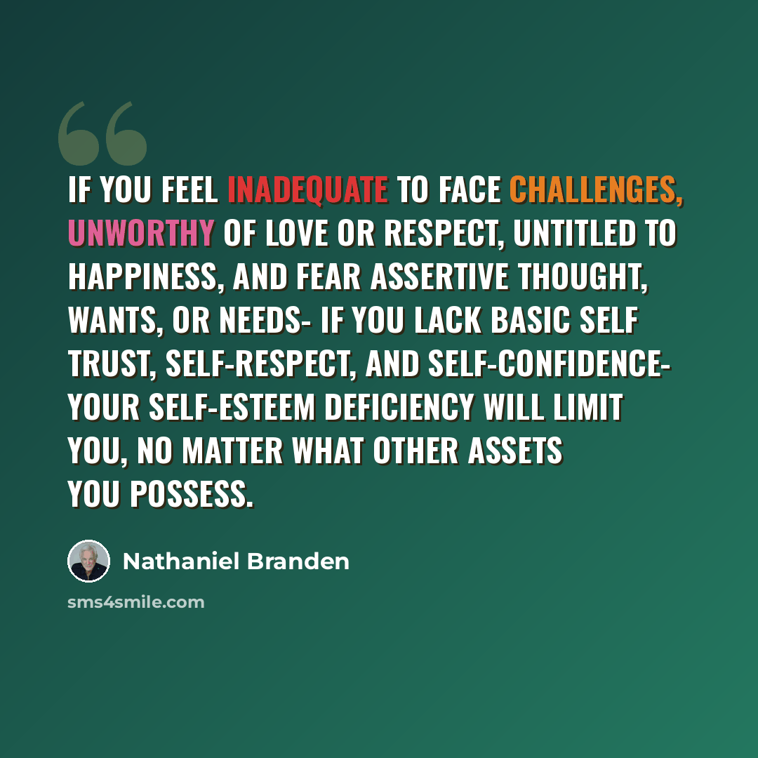 “If you feel inadequate to face challenges, unworthy of love or respect, untitled to happiness, and fear assertive thought, wants, or needs- if you lack basic self trust, self-respect, and self-confidence- your self-esteem deficiency will limit you, no matter what other assets you possess.” quote by Nathaniel Branden