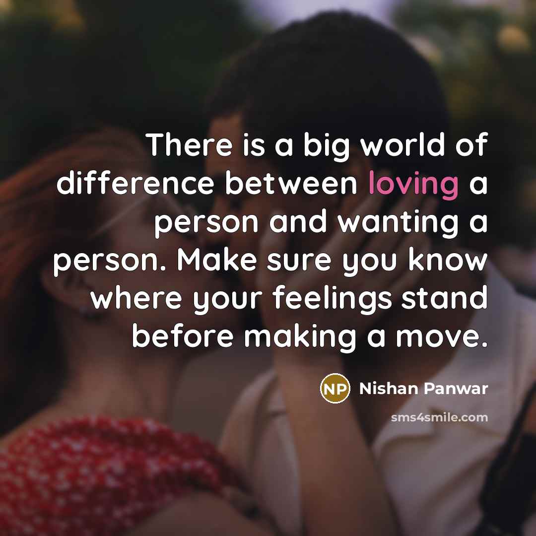 “There is a big world of difference between loving a person and wanting a person. Make sure you know where your feelings stand before making a move.” quote by Nishan Panwar