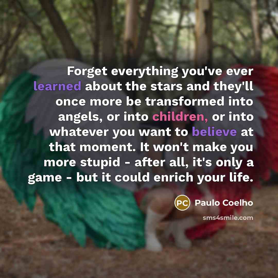 “Forget everything you've ever learned about the stars and they'll once more be transformed into angels, or into children, or into whatever you want to believe at that moment. It won't make you more stupid - after all, it's only a game - but it could enrich your life.” quote by Paulo Coelho