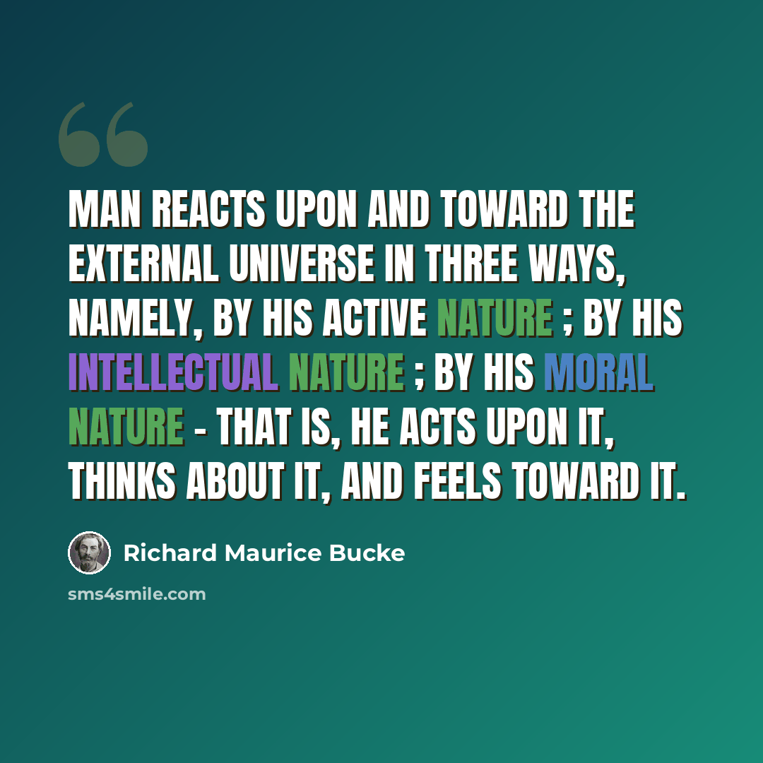 “Man reacts upon and toward the external universe in three ways, namely, by his active nature ; by his intellectual nature ; by his moral nature - that is, he acts upon it, thinks about it, and feels toward it.” quote by Richard Maurice Bucke
