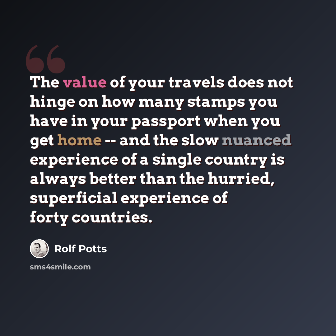 “The value of your travels does not hinge on how many stamps you have in your passport when you get home -- and the slow nuanced experience of a single country is always better than the hurried, superficial experience of forty countries.” quote by Rolf Potts