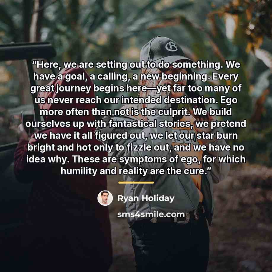 “Here, we are setting out to do something. We have a goal, a calling, a new beginning. Every great journey begins here—yet far too many of us never reach our intended destination. Ego more often than not is the culprit. We build ourselves up with fantastical stories, we pretend we have it all…” quote by Ryan Holiday
