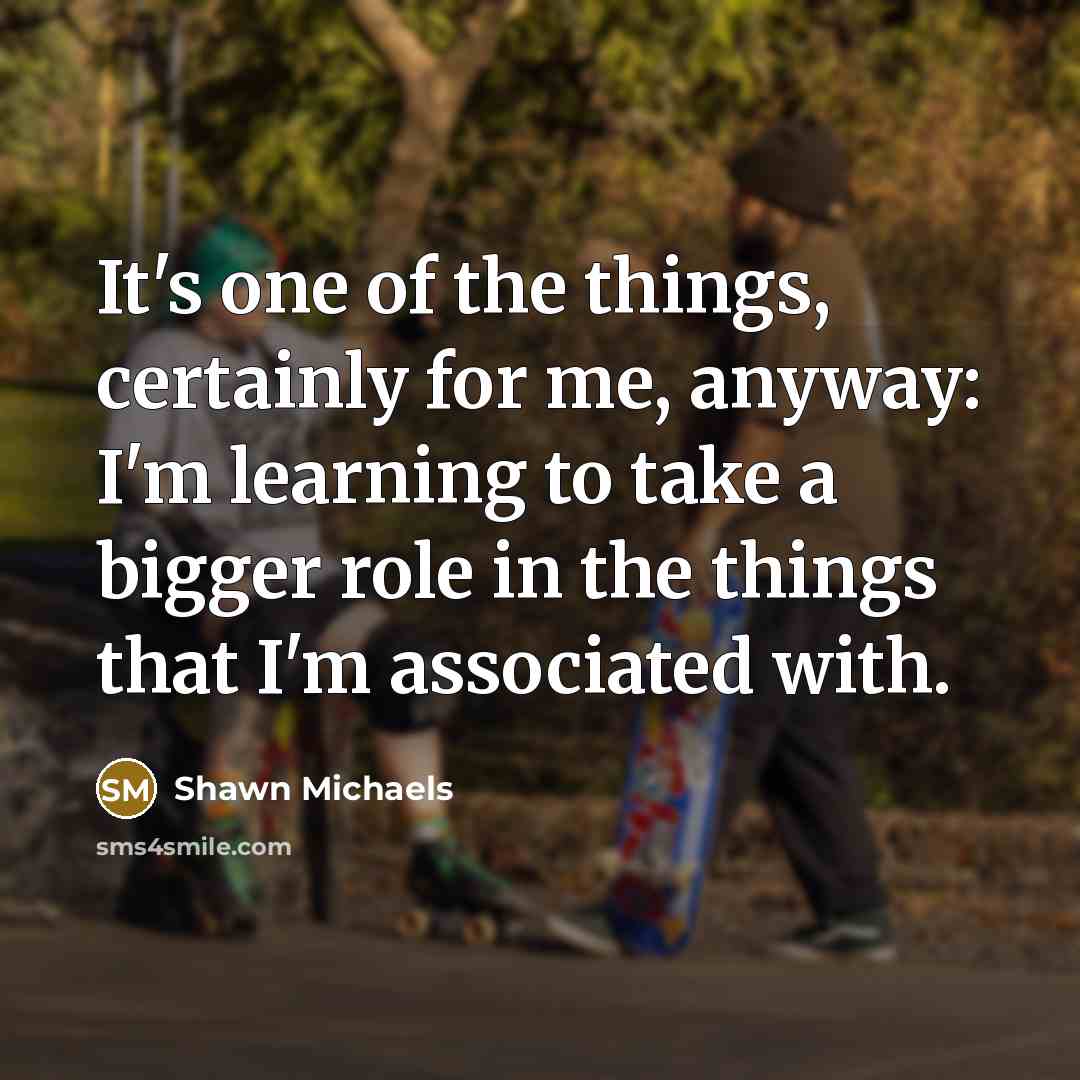 “It's one of the things, certainly for me, anyway: I'm learning to take a bigger role in the things that I'm associated with.” quote by Shawn Michaels