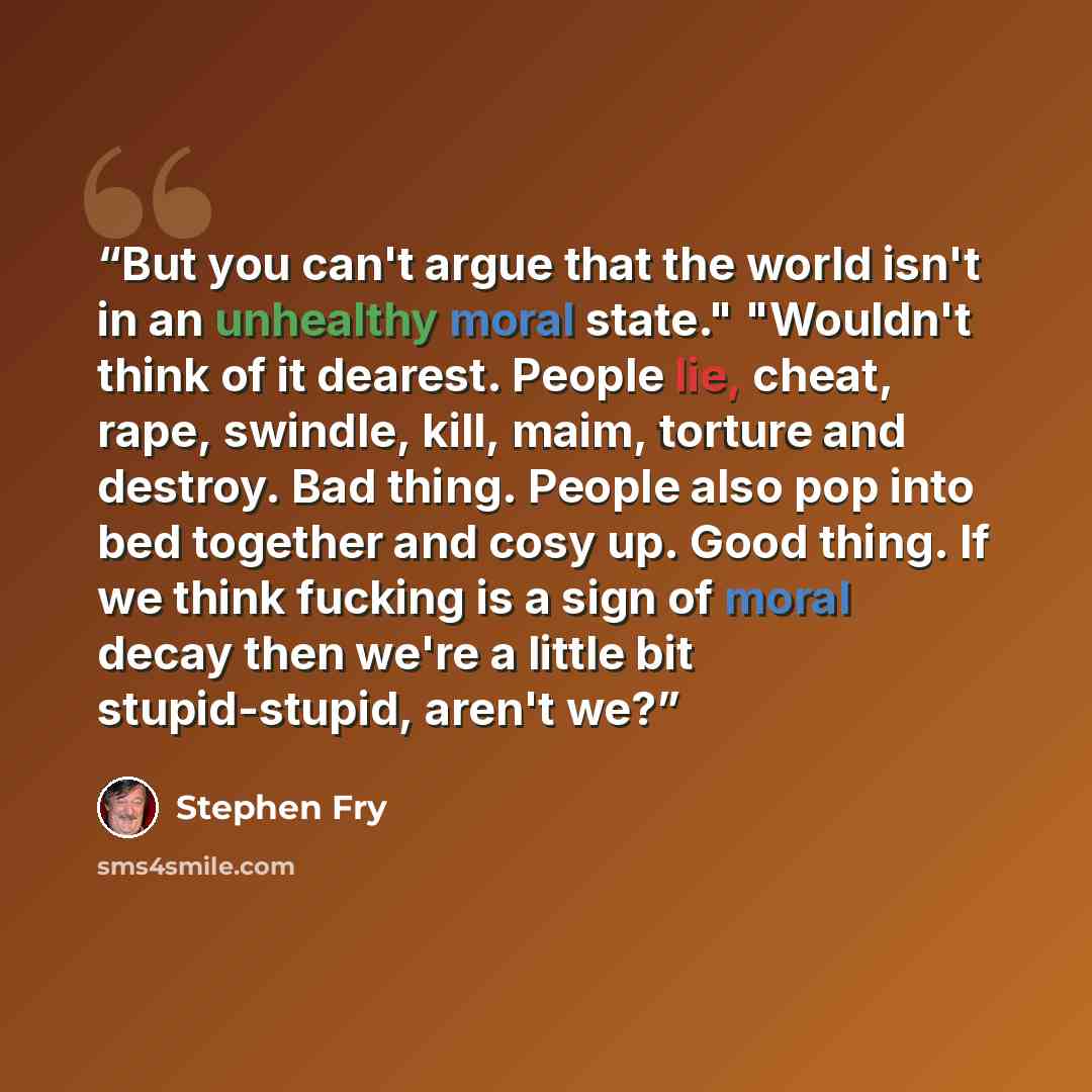 “But you can't argue that the world isn't in an unhealthy moral state." "Wouldn't think of it dearest. People lie, cheat, rape, swindle, kill, maim, torture and destroy. Bad thing. People also pop into bed together and cosy up. Good thing. If we think fucking is a sign of moral decay then we're a…” quote by Stephen Fry