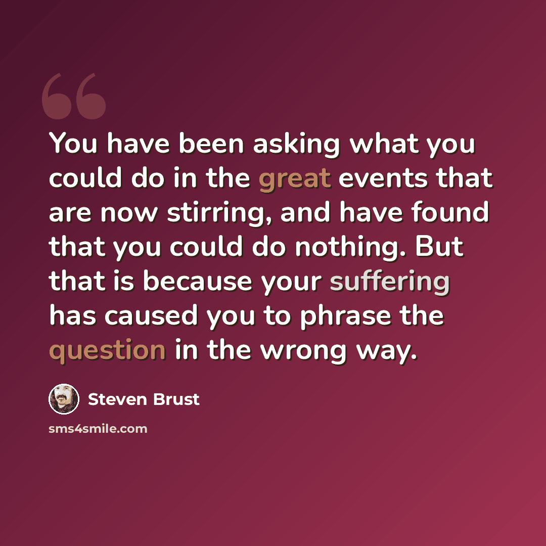 “You have been asking what you could do in the great events that are now stirring, and have found that you could do nothing. But that is because your suffering has caused you to phrase the question in the wrong way.” quote by Steven Brust