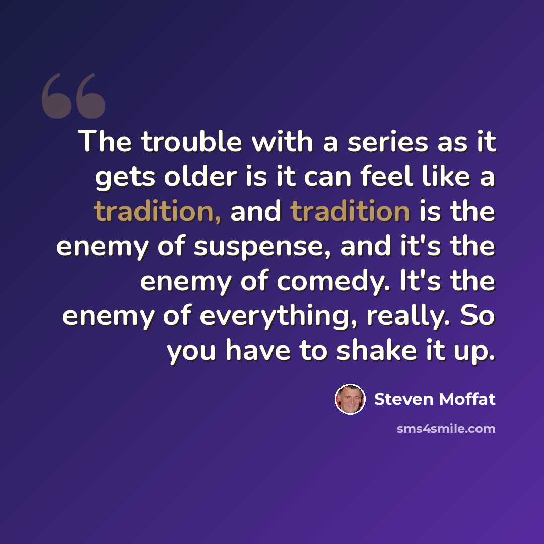 “The trouble with a series as it gets older is it can feel like a tradition, and tradition is the enemy of suspense, and it's the enemy of comedy. It's the enemy of everything, really. So you have to shake it up.” quote by Steven Moffat
