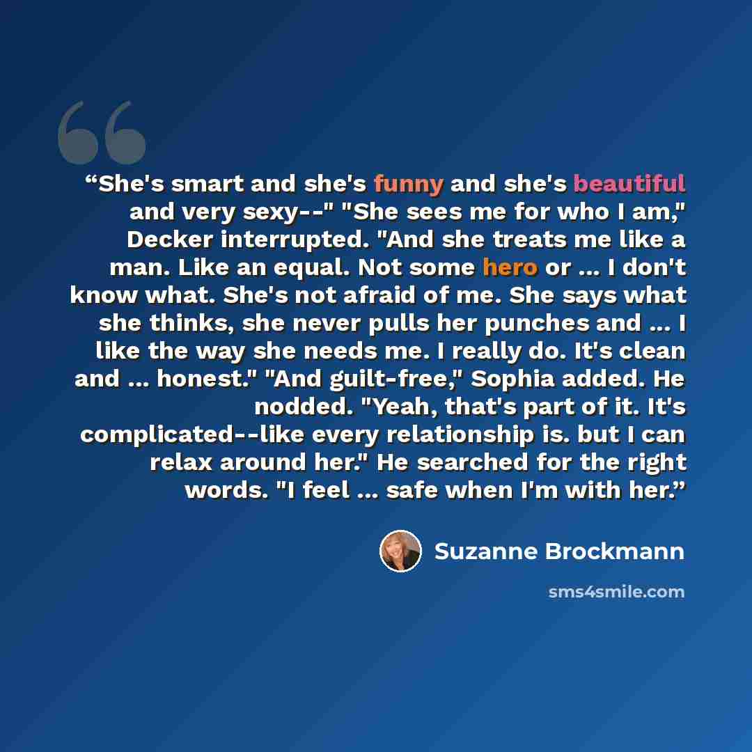 “She's smart and she's funny and she's beautiful and very sexy--" "She sees me for who I am," Decker interrupted. "And she treats me like a man. Like an equal. Not some hero or ... I don't know what. She's not afraid of me. She says what she thinks, she never pulls her punches and ... I like the…” quote by Suzanne Brockmann