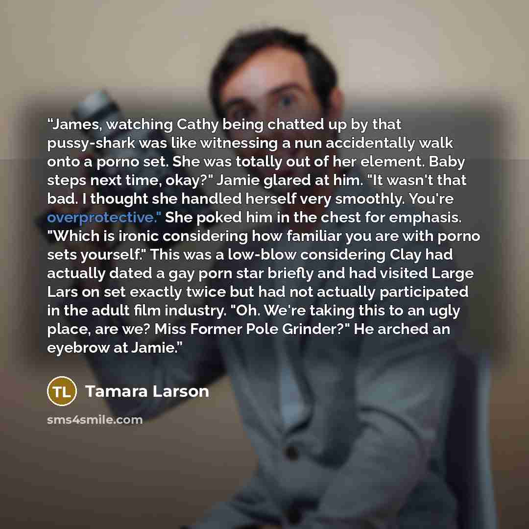 “James, watching Cathy being chatted up by that pussy-shark was like witnessing a nun accidentally walk onto a porno set. She was totally out of her element. Baby steps next time, okay?" Jamie glared at him. "It wasn't that bad. I thought she handled herself very smoothly. You're overprotective."…” quote by Tamara Larson