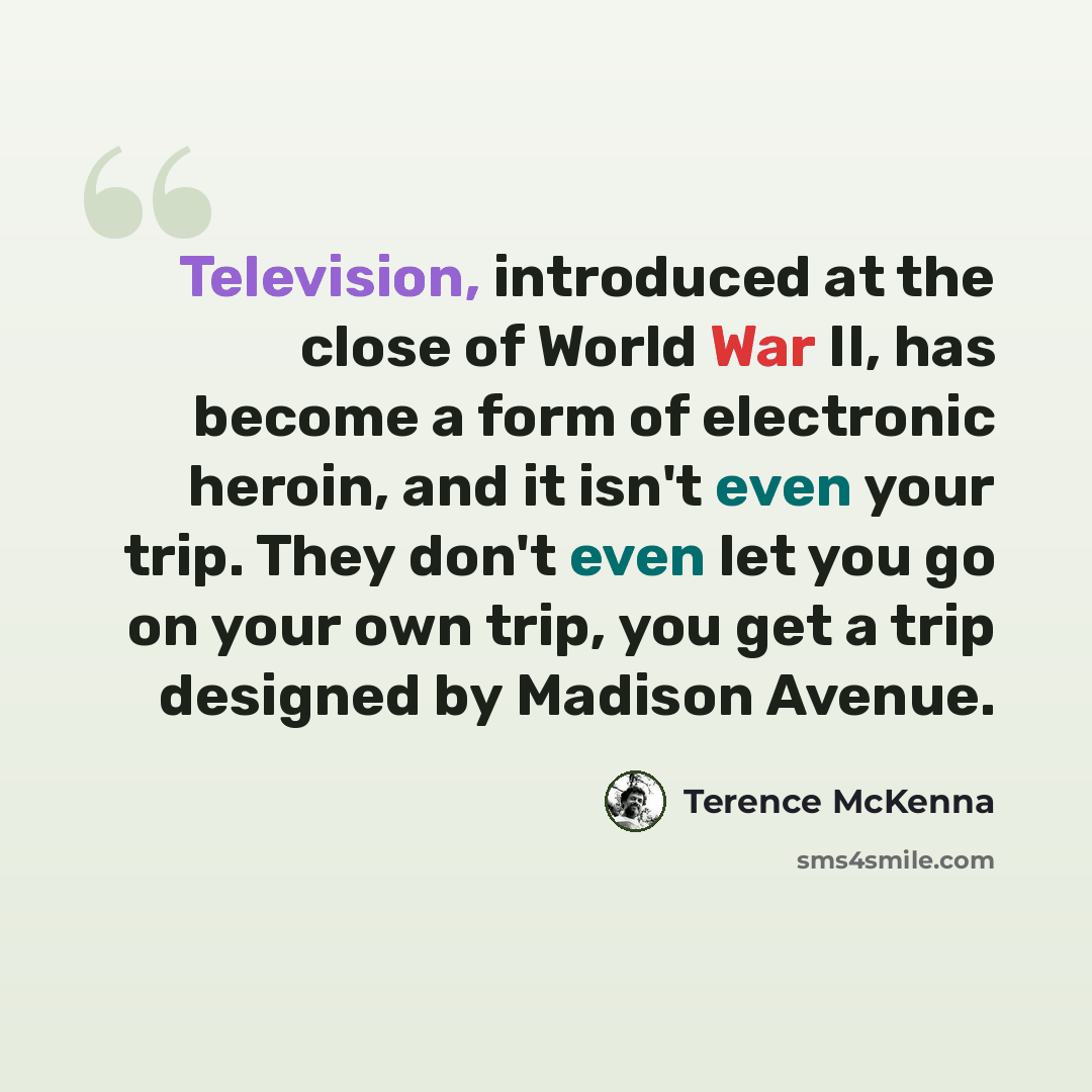 “Television, introduced at the close of World War II, has become a form of electronic heroin, and it isn't even your trip. They don't even let you go on your own trip, you get a trip designed by Madison Avenue.” quote by Terence McKenna