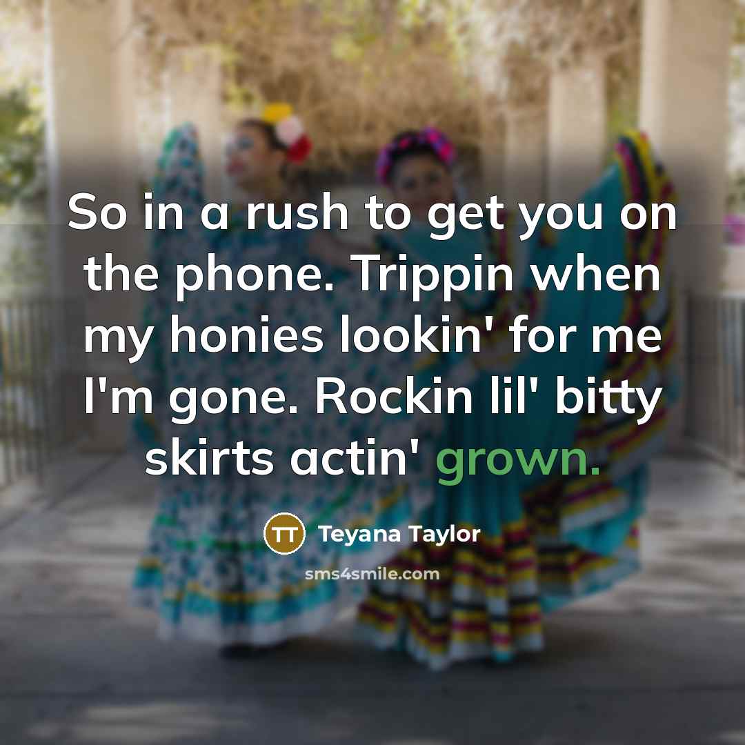 “So in a rush to get you on the phone. Trippin when my honies lookin' for me I'm gone. Rockin lil' bitty skirts actin' grown.” quote by Teyana Taylor