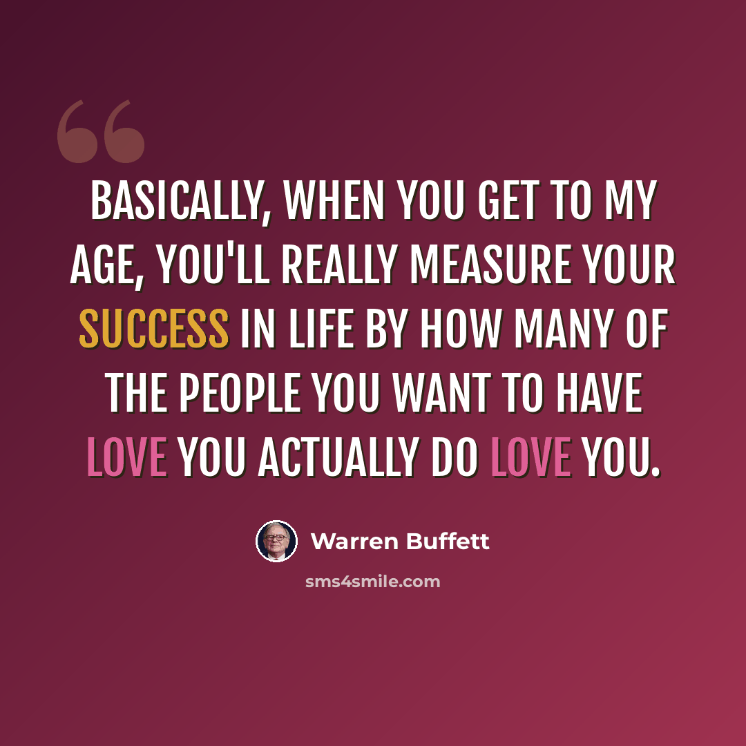 “Basically, when you get to my age, you'll really measure your success in life by how many of the people you want to have love you actually do love you.” quote by Warren Buffett