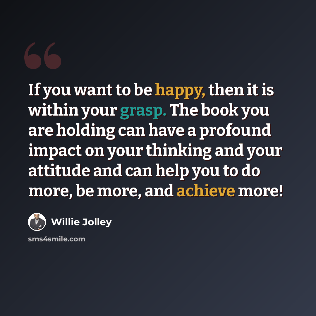“If you want to be happy, then it is within your grasp. The book you are holding can have a profound impact on your thinking and your attitude and can help you to do more, be more, and achieve more!” quote by Willie Jolley