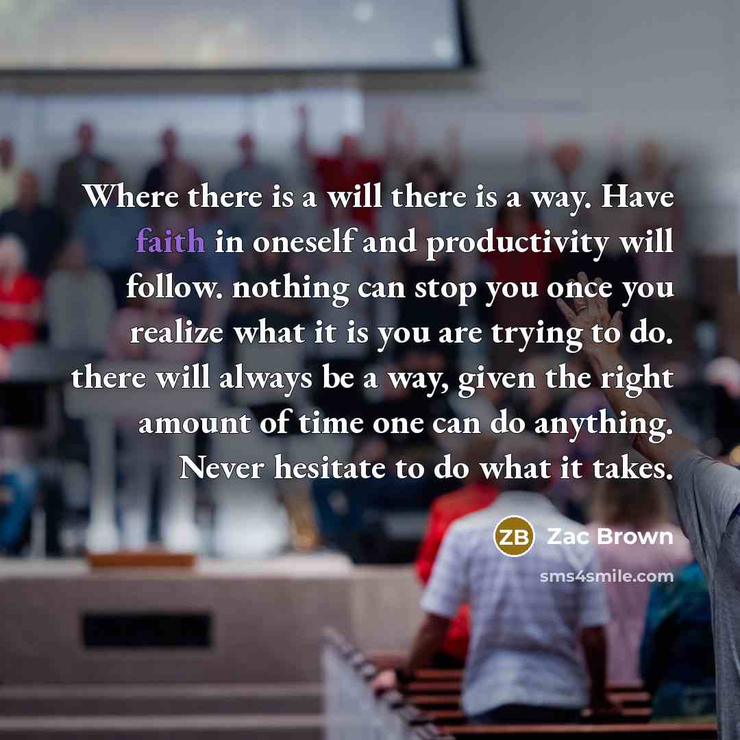 “Where there is a will there is a way. Have faith in oneself and productivity will follow. nothing can stop you once you realize what it is you are trying to do. there will always be a way, given the right amount of time one can do anything. Never hesitate to do what it takes.” quote by Zac Brown