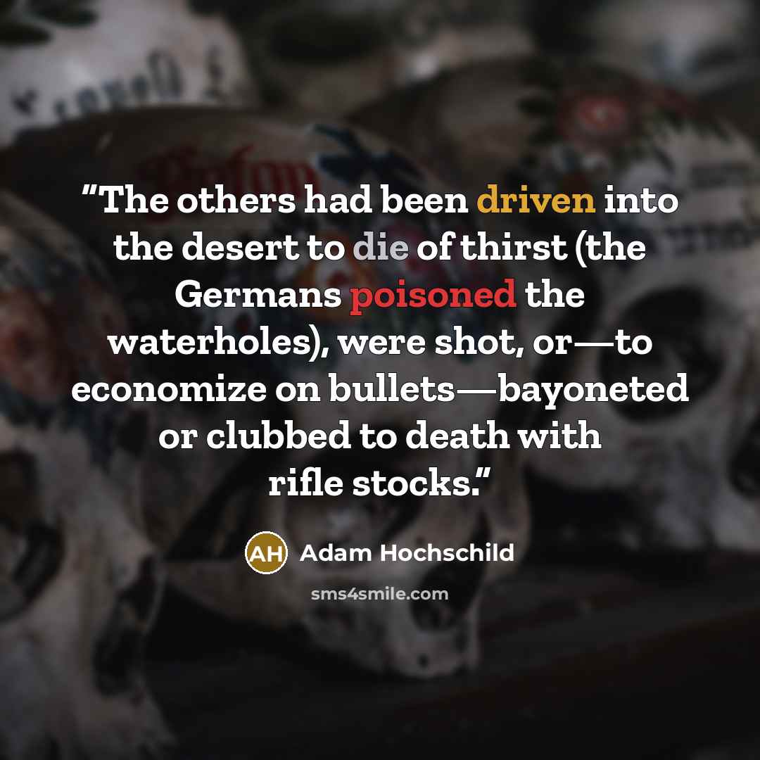 “The others had been driven into the desert to die of thirst (the Germans poisoned the waterholes), were shot, or—to economize on bullets—bayoneted or clubbed to death with rifle stocks.” quote by Adam Hochschild
