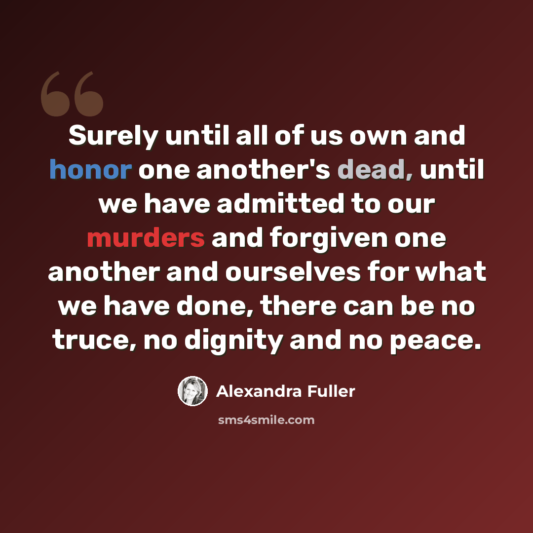 “Surely until all of us own and honor one another's dead, until we have admitted to our murders and forgiven one another and ourselves for what we have done, there can be no truce, no dignity and no peace.” quote by Alexandra Fuller
