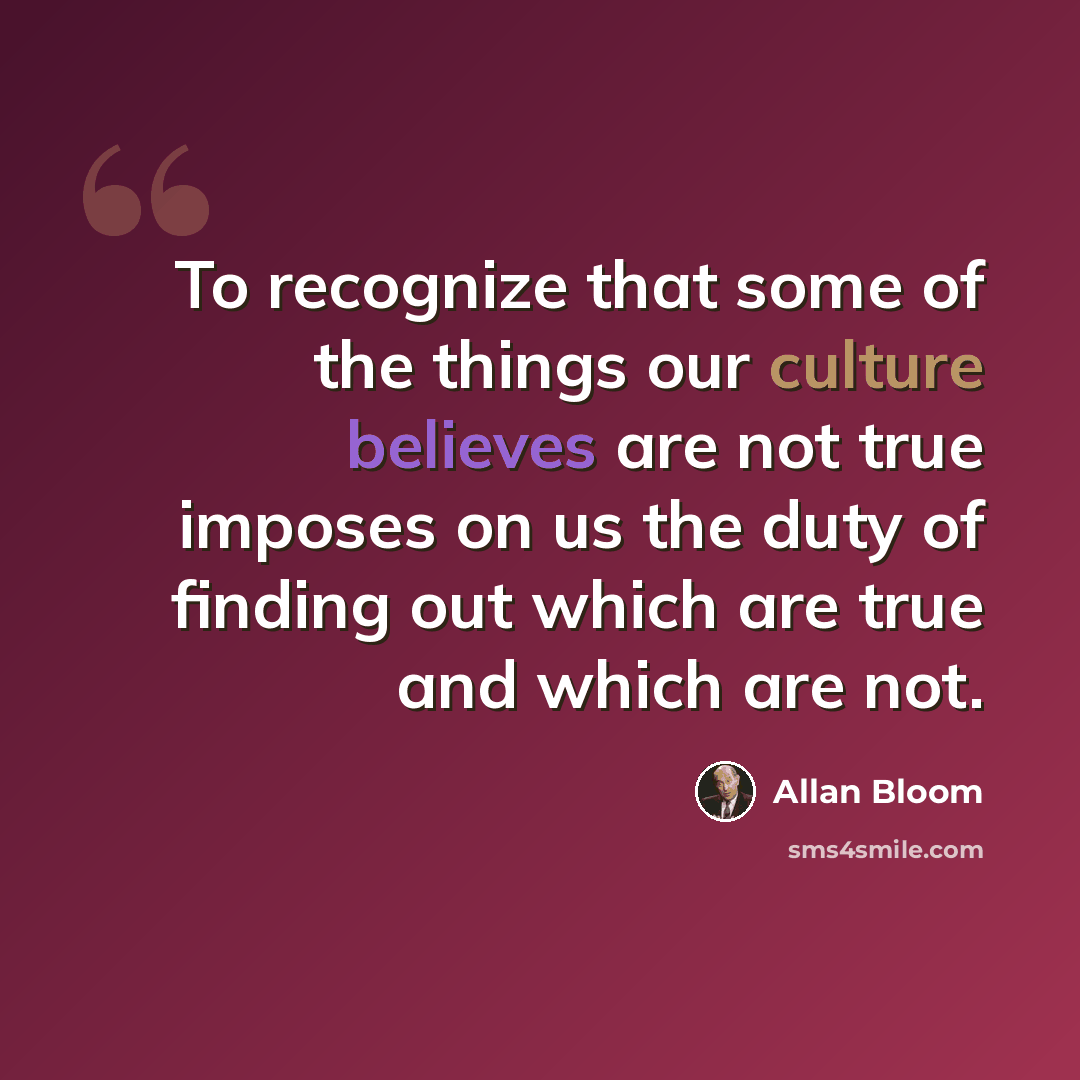 “To recognize that some of the things our culture believes are not true imposes on us the duty of finding out which are true and which are not.” quote by Allan Bloom