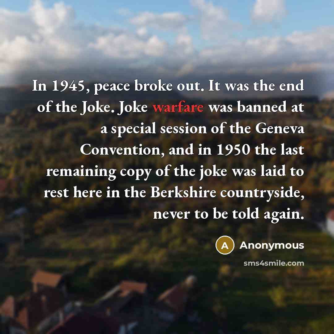 “In 1945, peace broke out. It was the end of the Joke. Joke warfare was banned at a special session of the Geneva Convention, and in 1950 the last remaining copy of the joke was laid to rest here in the Berkshire countryside, never to be told again.” quote by Anonymous