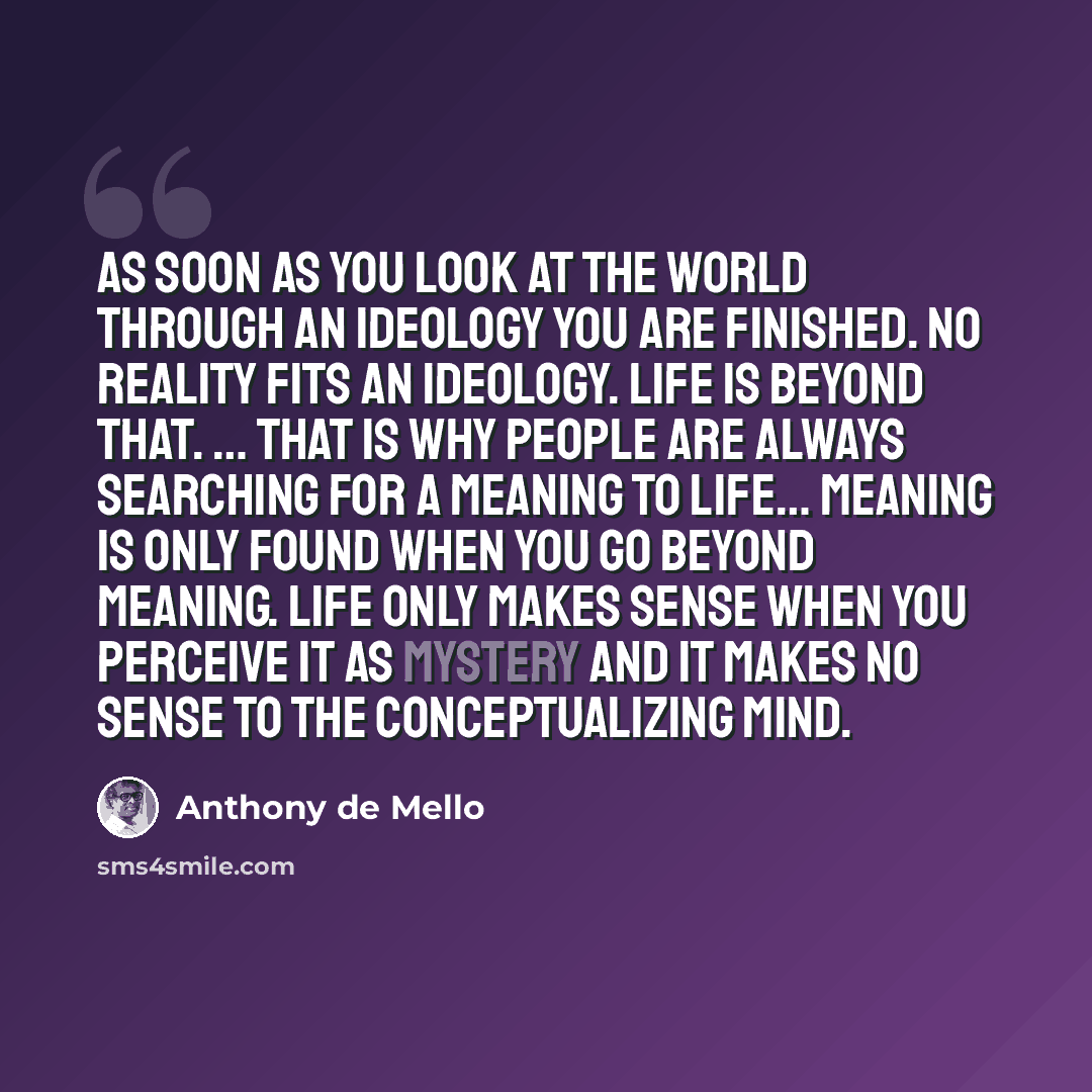 “As soon as you look at the world through an ideology you are finished. No reality fits an ideology. Life is beyond that. … That is why people are always searching for a meaning to life… Meaning is only found when you go beyond meaning. Life only makes sense when you perceive it as mystery and it…” quote by Anthony de Mello