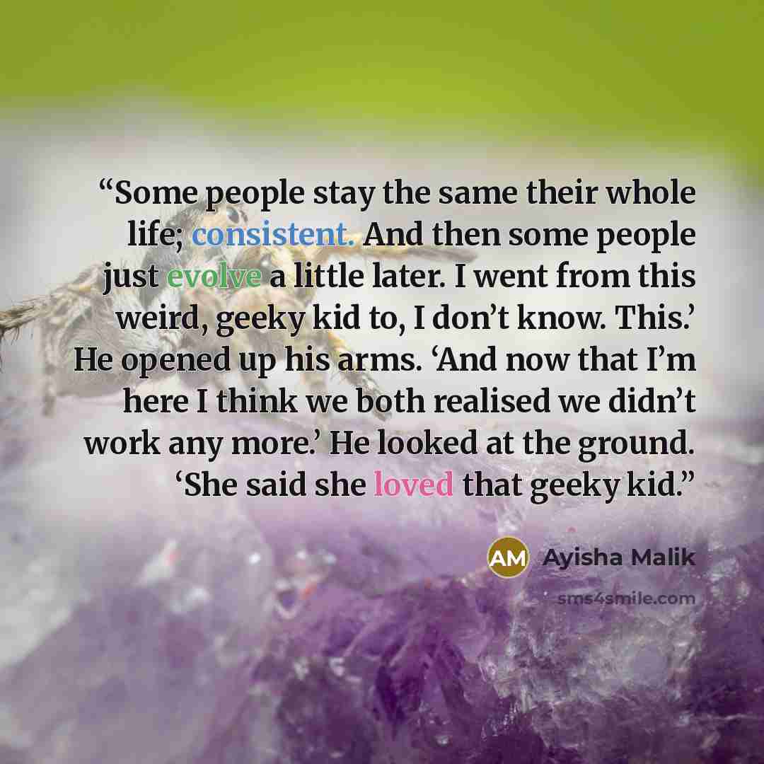 “Some people stay the same their whole life; consistent. And then some people just evolve a little later. I went from this weird, geeky kid to, I don’t know. This.’ He opened up his arms. ‘And now that I’m here I think we both realised we didn’t work any more.’ He looked at the ground. ‘She said…” quote by Ayisha Malik