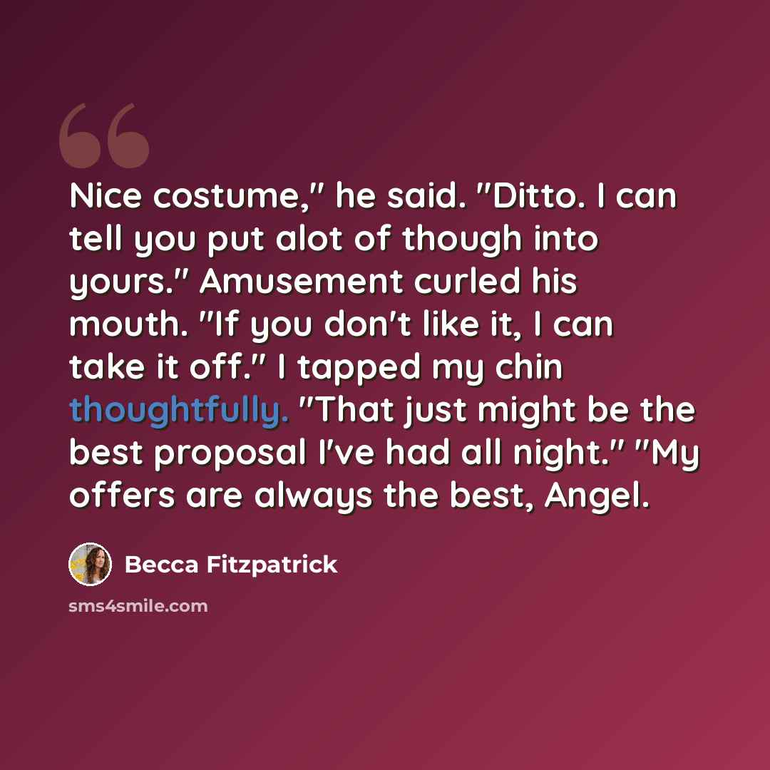 “Nice costume," he said. "Ditto. I can tell you put alot of though into yours." Amusement curled his mouth. "If you don't like it, I can take it off." I tapped my chin thoughtfully. "That just might be the best proposal I've had all night." "My offers are always the best, Angel.” quote by Becca Fitzpatrick
