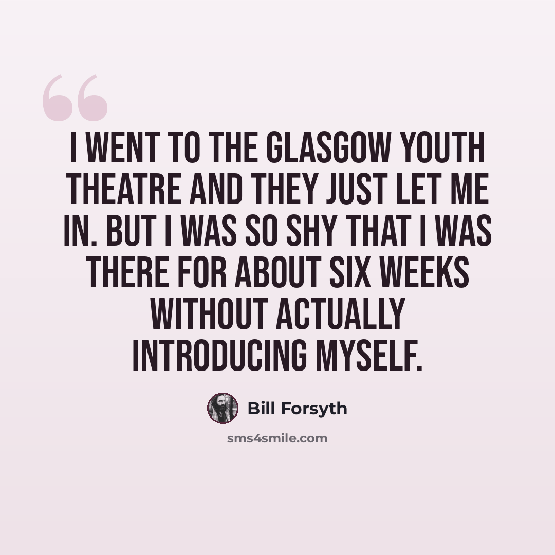 “I went to the Glasgow Youth Theatre and they just let me in. But I was so shy that I was there for about six weeks without actually introducing myself.” quote by Bill Forsyth