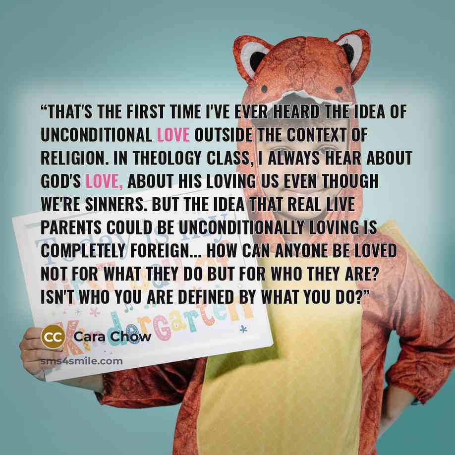 “That's the first time I've ever heard the idea of unconditional love outside the context of religion. In theology class, I always hear about God's love, about his loving us even though we're sinners. But the idea that real live parents could be unconditionally loving is completely foreign... How…” quote by Cara Chow