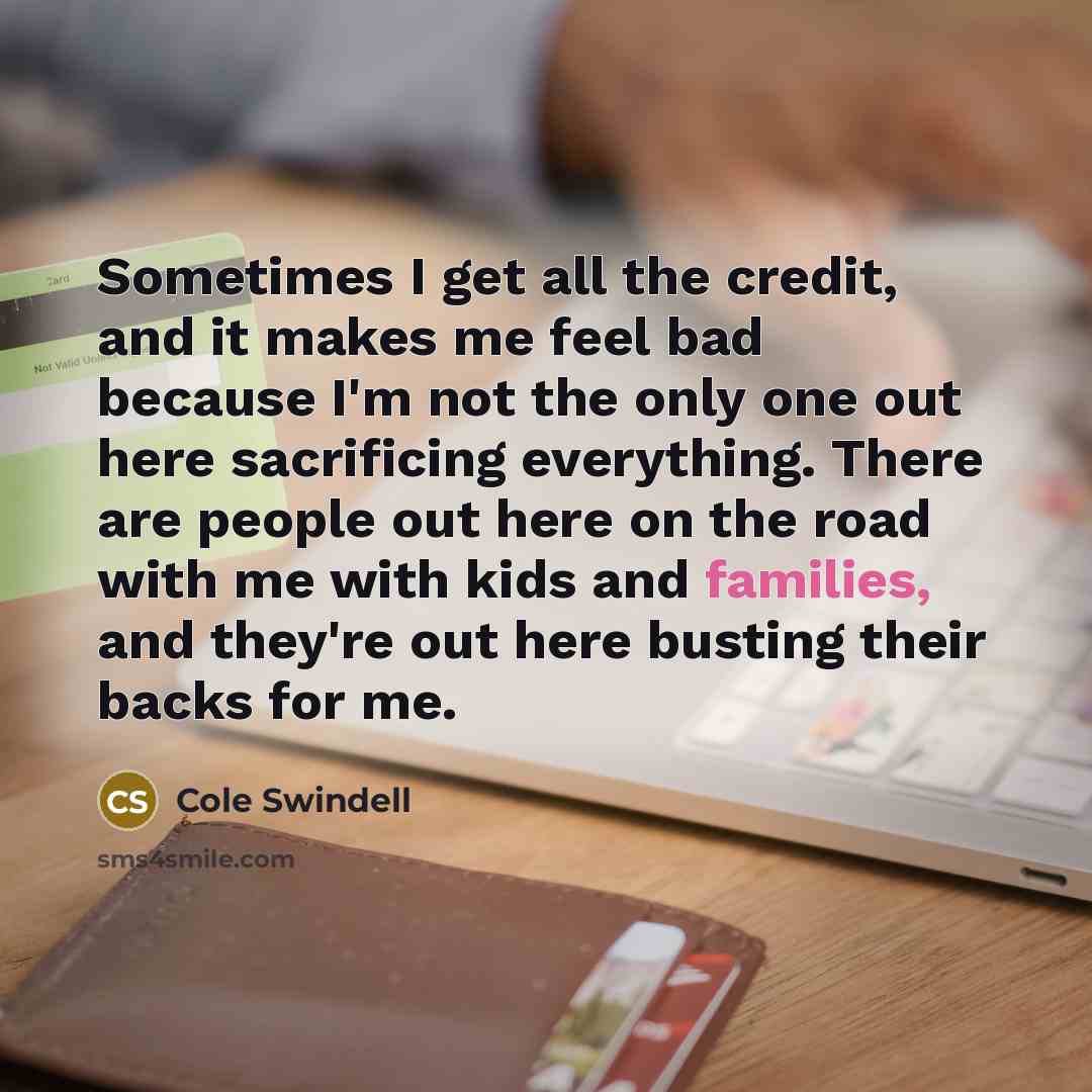 “Sometimes I get all the credit, and it makes me feel bad because I'm not the only one out here sacrificing everything. There are people out here on the road with me with kids and families, and they're out here busting their backs for me.” quote by Cole Swindell