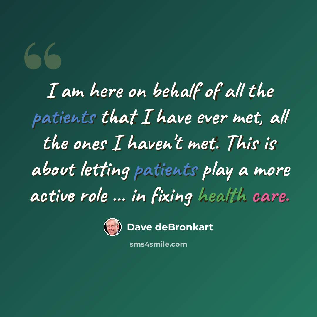 “I am here on behalf of all the patients that I have ever met, all the ones I haven't met. This is about letting patients play a more active role ... in fixing health care.” quote by Dave deBronkart