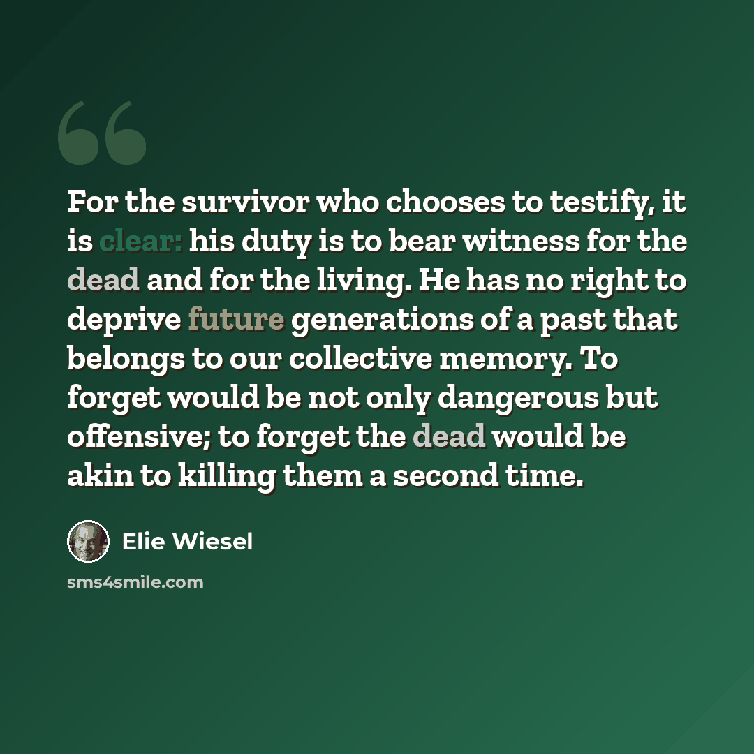 “For the survivor who chooses to testify, it is clear: his duty is to bear witness for the dead and for the living. He has no right to deprive future generations of a past that belongs to our collective memory. To forget would be not only dangerous but offensive; to forget the dead would be akin to…” quote by Elie Wiesel