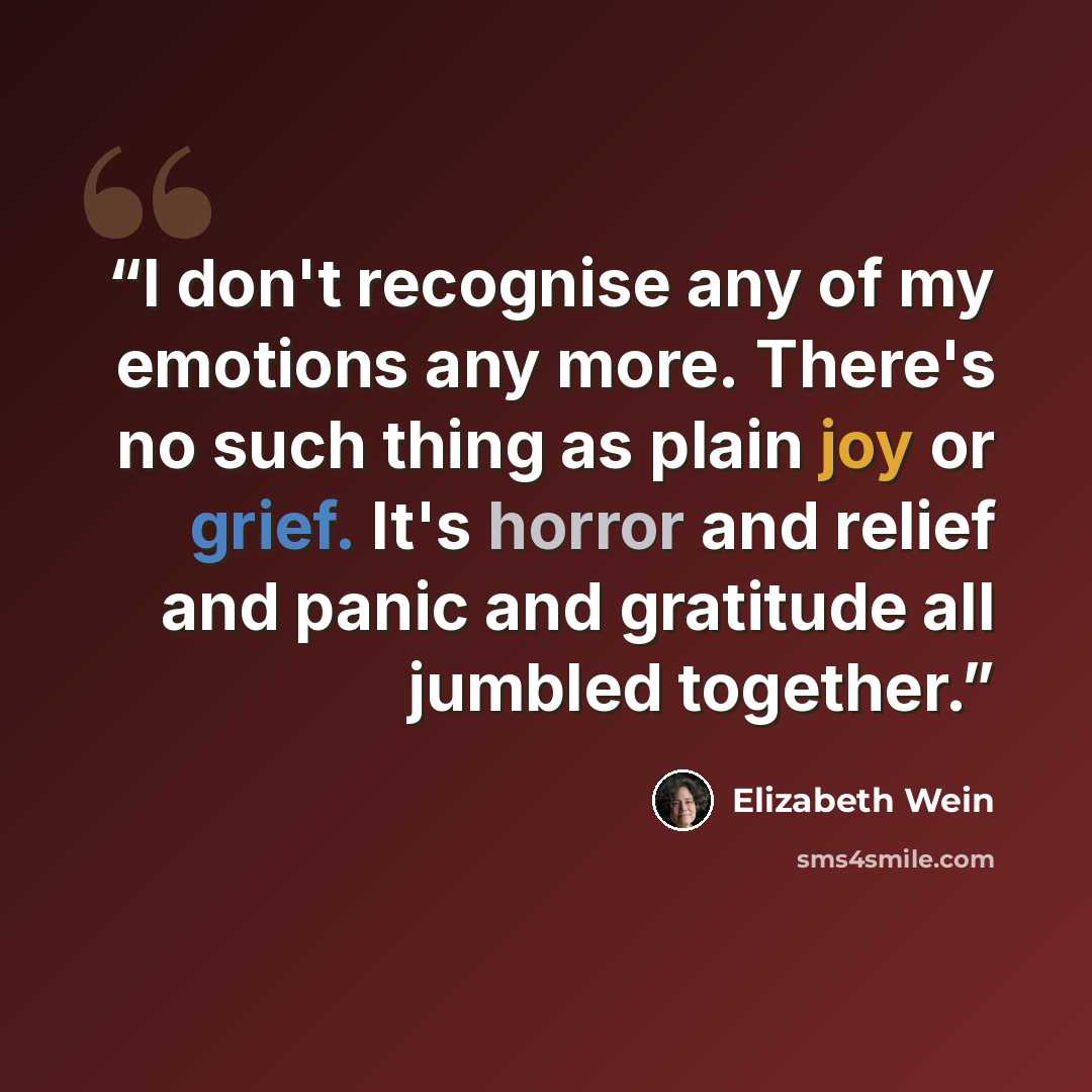 “I don't recognise any of my emotions any more. There's no such thing as plain joy or grief. It's horror and relief and panic and gratitude all jumbled together.” quote by Elizabeth Wein