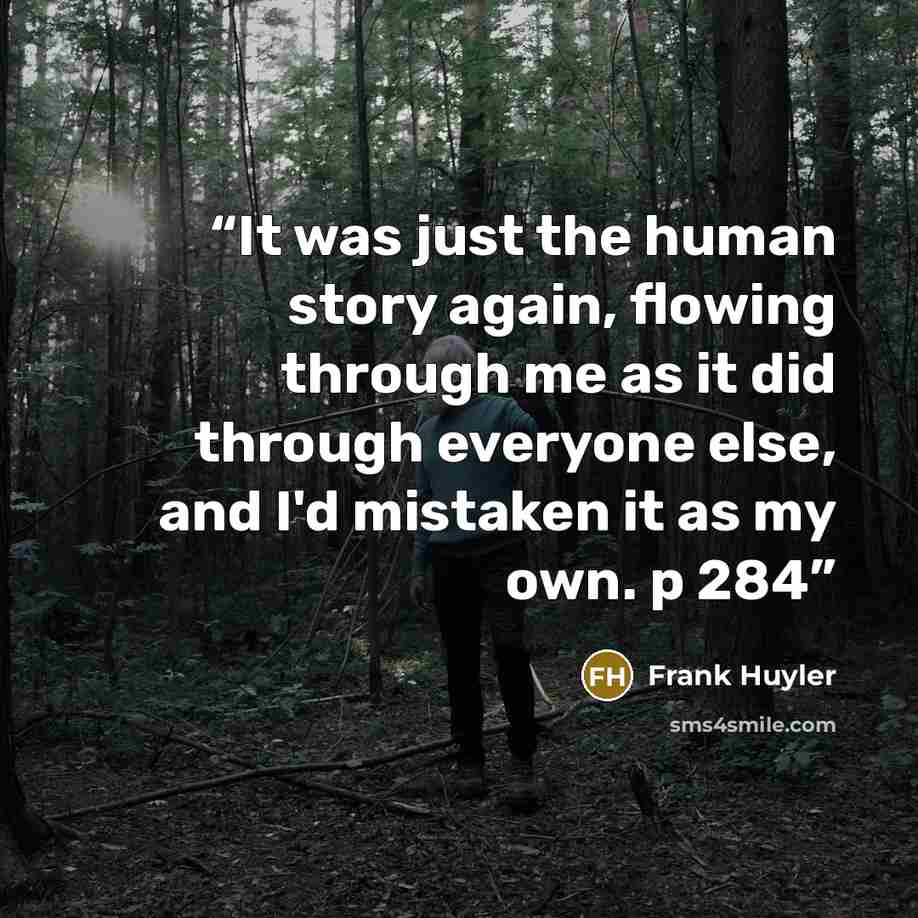 “It was just the human story again, flowing through me as it did through everyone else, and I'd mistaken it as my own. p 284” quote by Frank Huyler