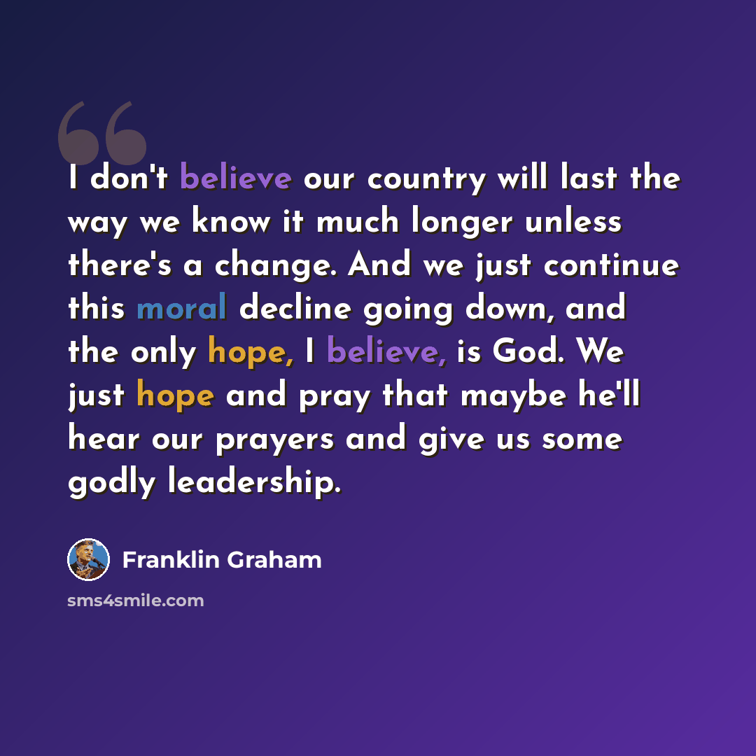 “I don't believe our country will last the way we know it much longer unless there's a change. And we just continue this moral decline going down, and the only hope, I believe, is God. We just hope and pray that maybe he'll hear our prayers and give us some godly leadership.” quote by Franklin Graham