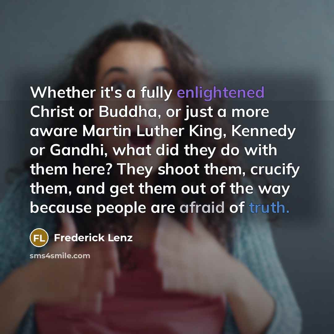 “Whether it's a fully enlightened Christ or Buddha, or just a more aware Martin Luther King, Kennedy or Gandhi, what did they do with them here? They shoot them, crucify them, and get them out of the way because people are afraid of truth.” quote by Frederick Lenz