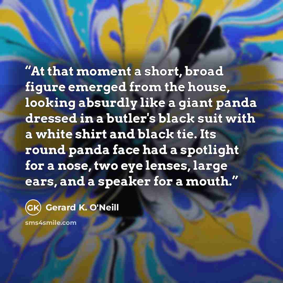 “At that moment a short, broad figure emerged from the house, looking absurdly like a giant panda dressed in a butler's black suit with a white shirt and black tie. Its round panda face had a spotlight for a nose, two eye lenses, large ears, and a speaker for a mouth.” quote by Gerard K. O'Neill