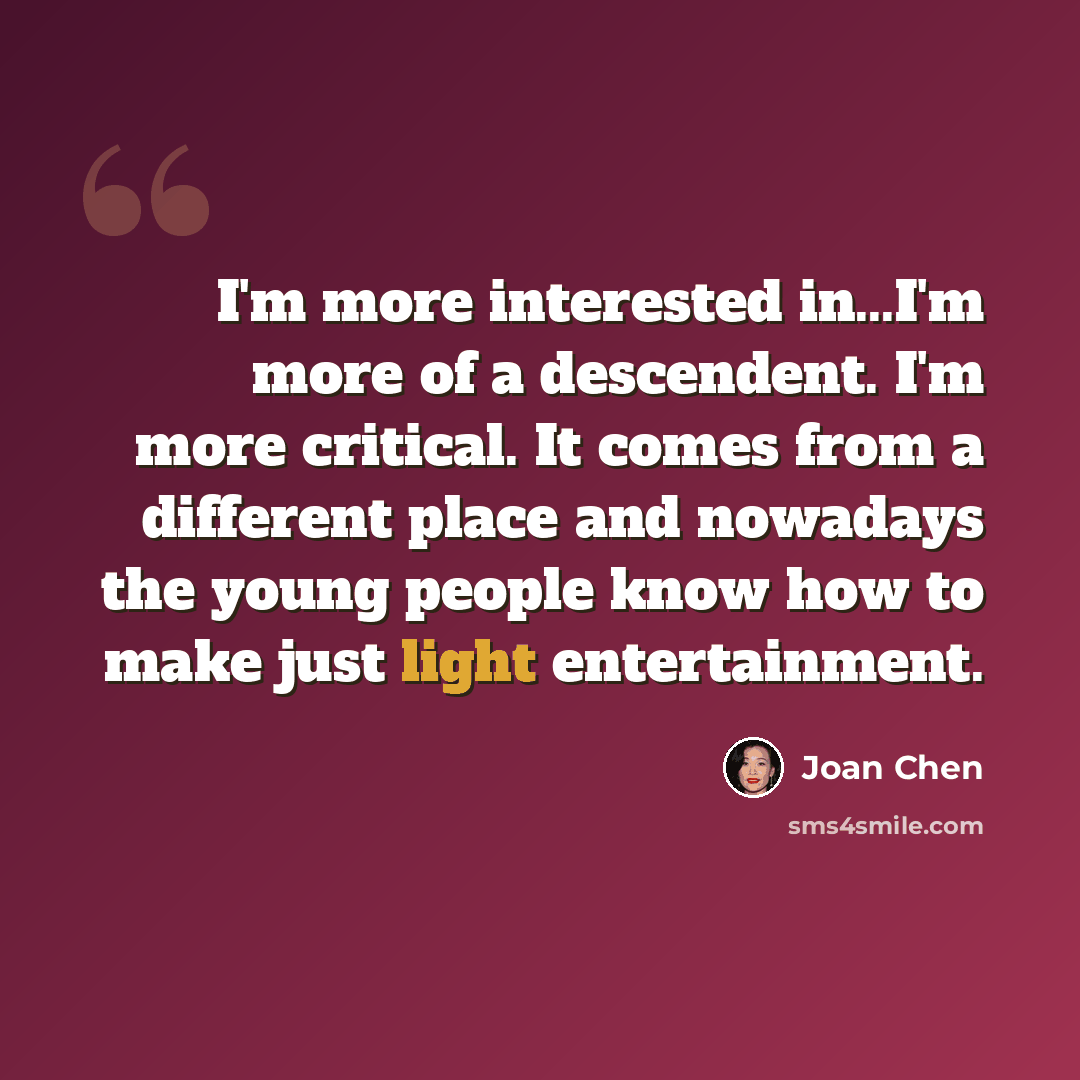 “I'm more interested in...I'm more of a descendent. I'm more critical. It comes from a different place and nowadays the young people know how to make just light entertainment.” quote by Joan Chen