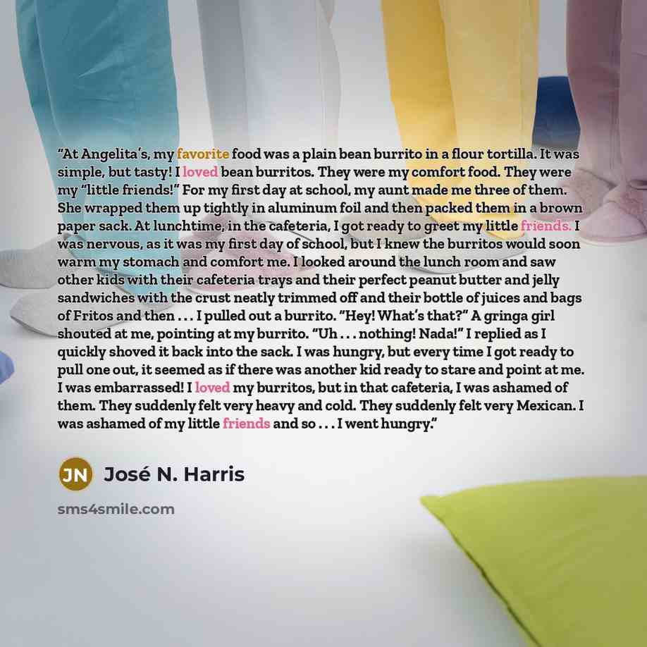 “At Angelita’s, my favorite food was a plain bean burrito in a flour tortilla. It was simple, but tasty! I loved bean burritos. They were my comfort food. They were my “little friends!” For my first day at school, my aunt made me three of them. She wrapped them up tightly in aluminum foil and then…” quote by José N. Harris