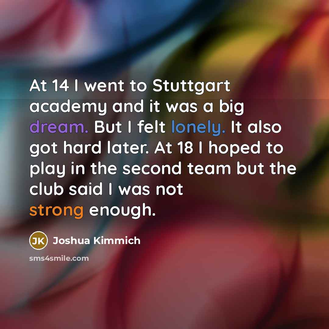 “At 14 I went to Stuttgart academy and it was a big dream. But I felt lonely. It also got hard later. At 18 I hoped to play in the second team but the club said I was not strong enough.” quote by Joshua Kimmich