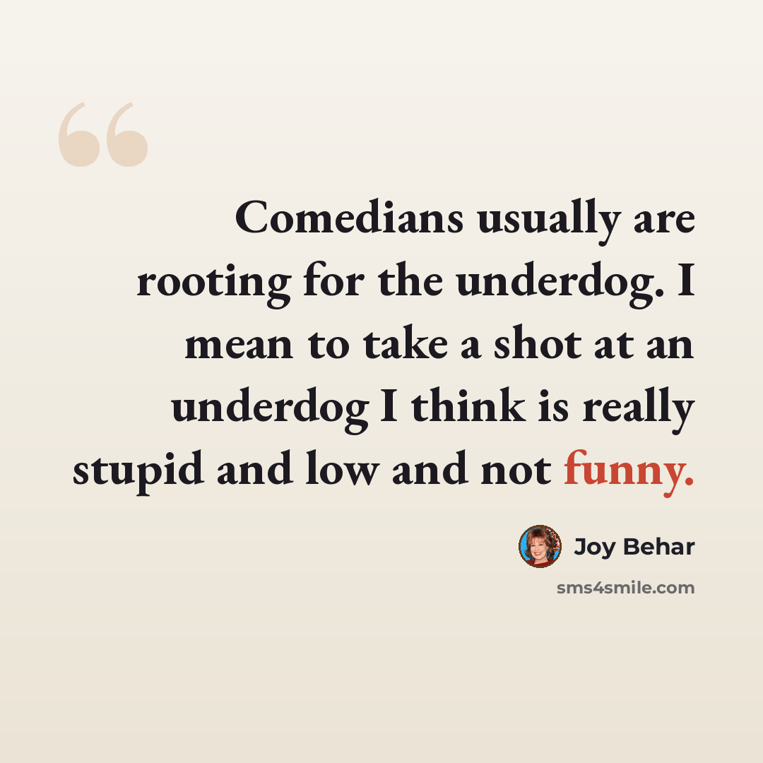 “Comedians usually are rooting for the underdog. I mean to take a shot at an underdog I think is really stupid and low and not funny.” quote by Joy Behar
