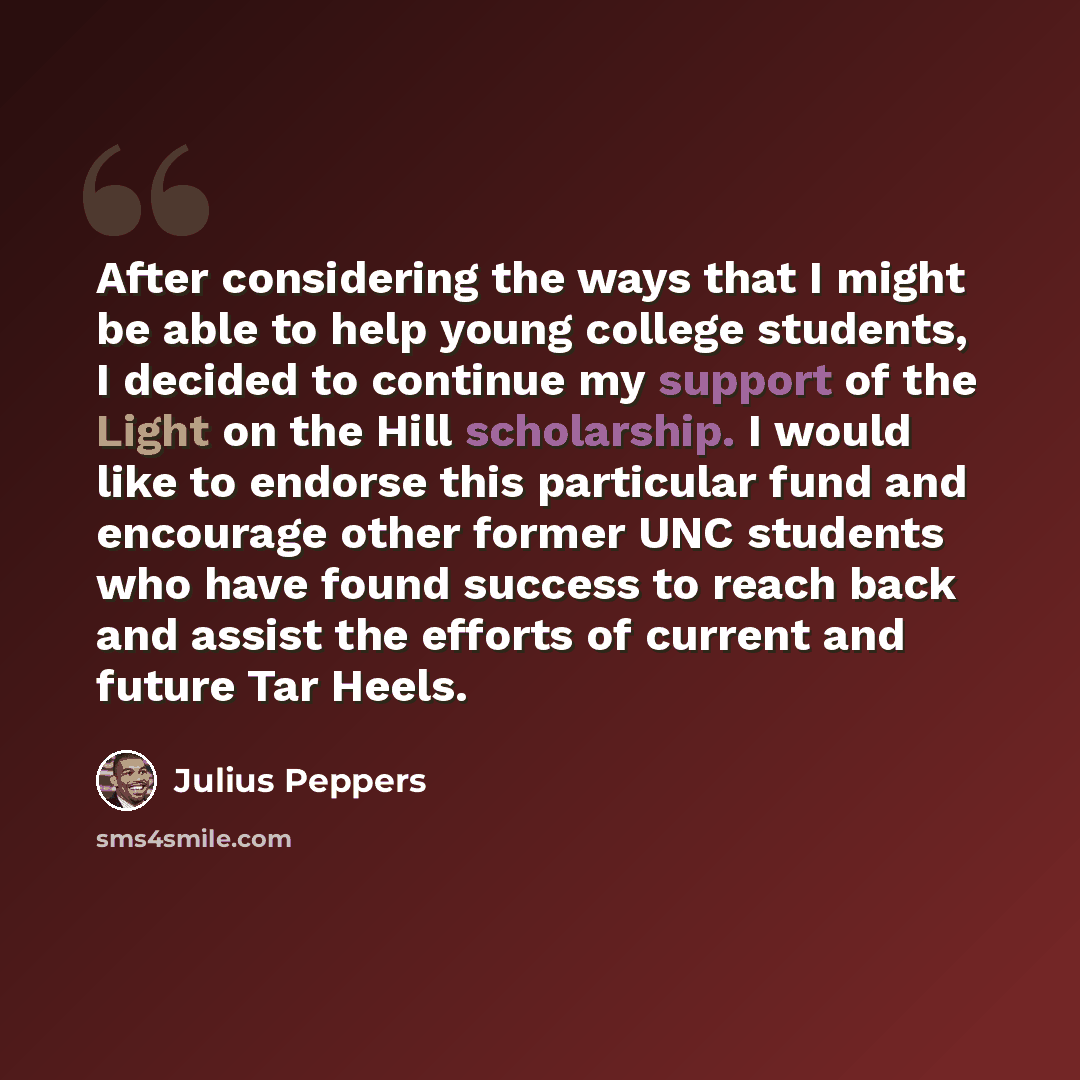 “After considering the ways that I might be able to help young college students, I decided to continue my support of the Light on the Hill scholarship. I would like to endorse this particular fund and encourage other former UNC students who have found success to reach back and assist the efforts of…” quote by Julius Peppers