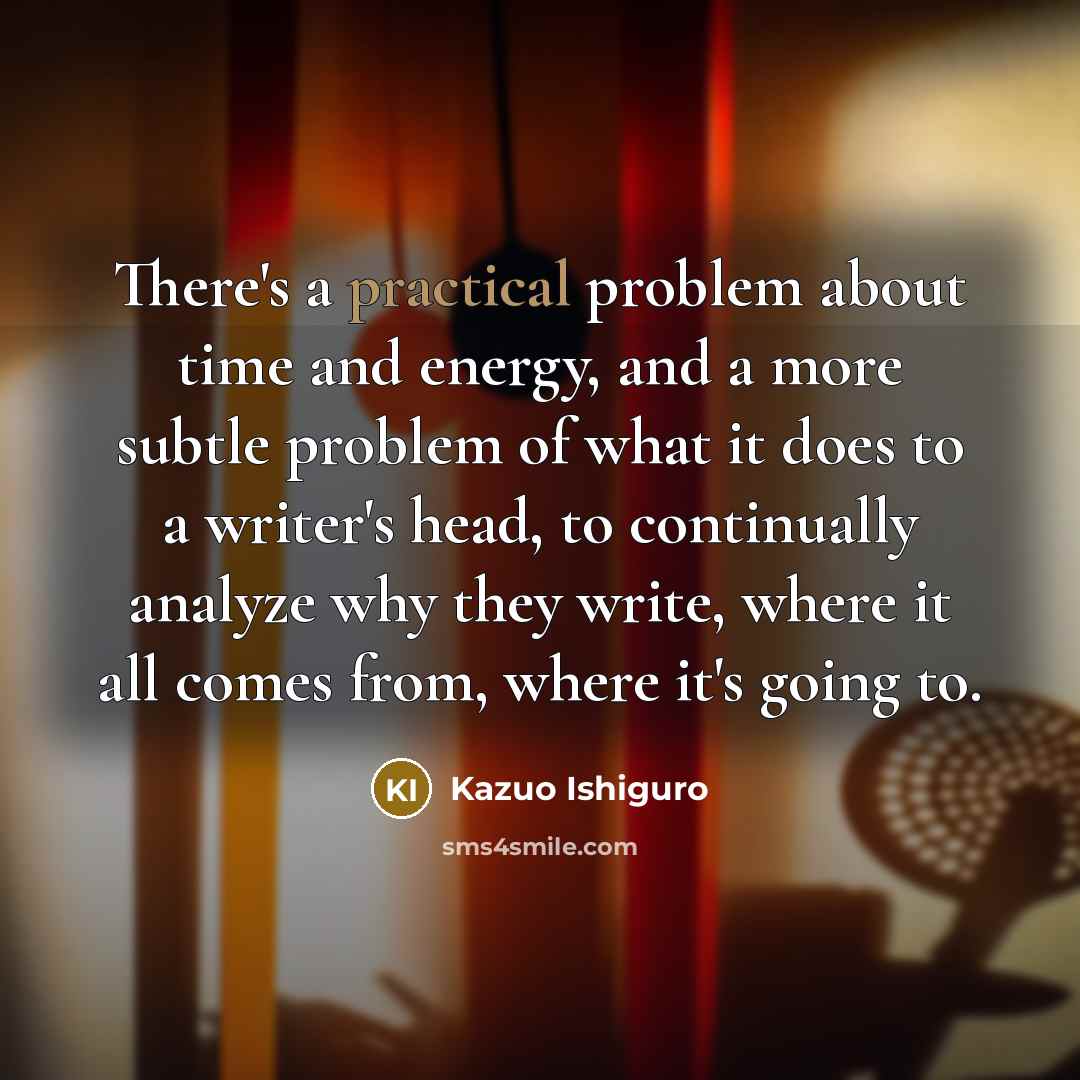 “There's a practical problem about time and energy, and a more subtle problem of what it does to a writer's head, to continually analyze why they write, where it all comes from, where it's going to.” quote by Kazuo Ishiguro