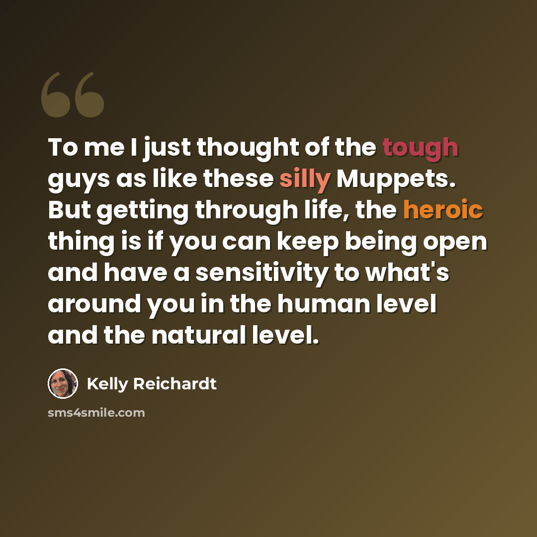 “To me I just thought of the tough guys as like these silly Muppets. But getting through life, the heroic thing is if you can keep being open and have a sensitivity to what's around you in the human level and the natural level.” quote by Kelly Reichardt