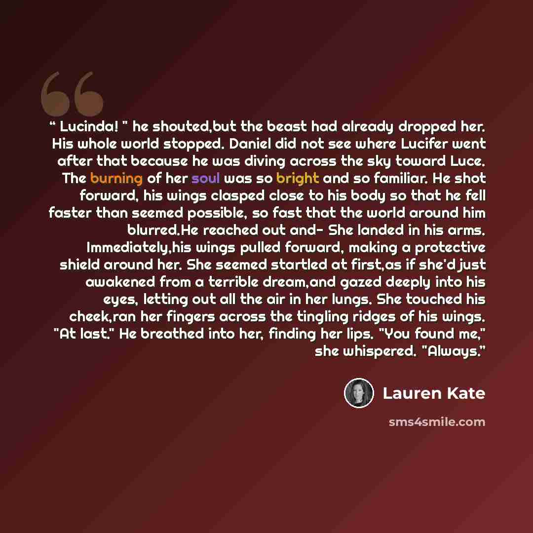 “Lucinda! " he shouted,but the beast had already dropped her. His whole world stopped. Daniel did not see where Lucifer went after that because he was diving across the sky toward Luce. The burning of her soul was so bright and so familiar. He shot forward, his wings clasped close to his body so…” quote by Lauren Kate