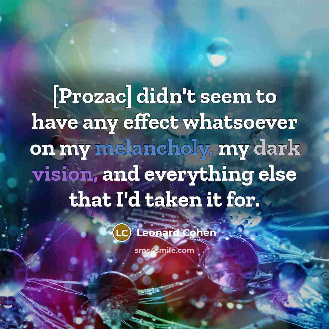 “[Prozac] didn't seem to have any effect whatsoever on my melancholy, my dark vision, and everything else that I'd taken it for.” quote by Leonard Cohen